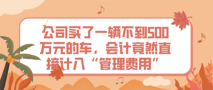 公司买了一辆不到500万元的车，会计竟然直接计入“管理费用”