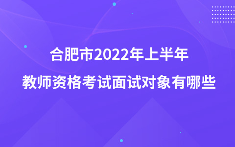 合肥市2022年上半年教师资格考试面试对象有哪些