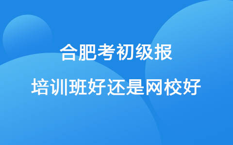 合肥考初级报培训班好还是网校好