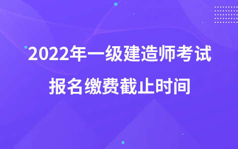 2022年一级建造师考试报名缴费截止时间