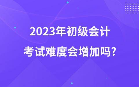 2023年初级会计考试难度会增加吗?