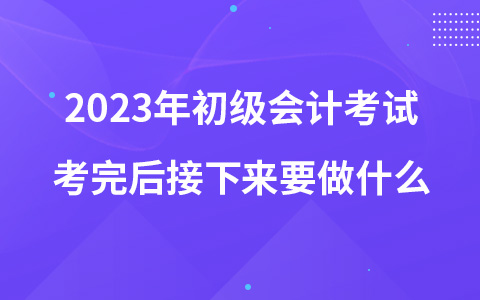 2023年初级会计考试考完后接下来要做什么