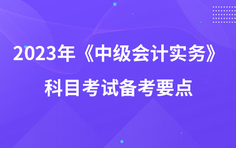 2023年《中级会计实务》科目考试备考要点