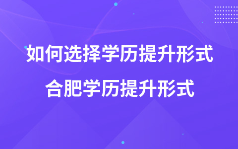 如何选择学历提升形式 合肥学历提升形式