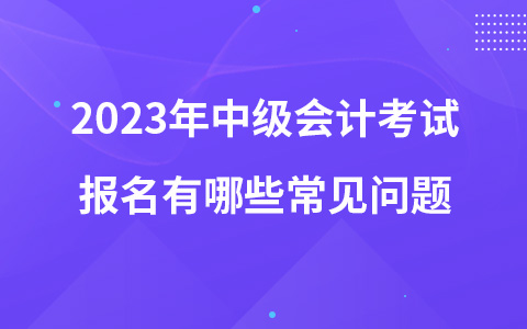 2023年中级会计考试报名有哪些常见问题