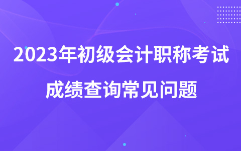 2023年初级会计职称考试成绩查询常见问题