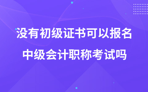 没有初级证书可以报名中级会计职称考试吗