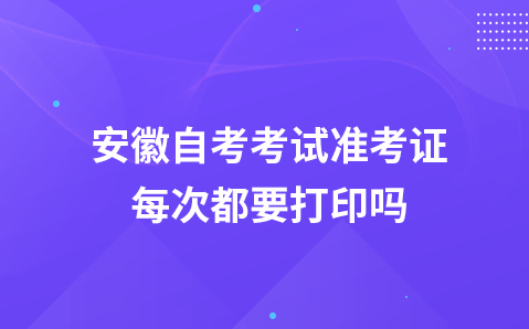 安徽自考考试准考证每次都要打印吗