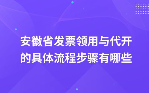 安徽省发票领用与代开的具体流程步骤有哪些