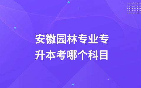 安徽园林专业专升本考哪个科目