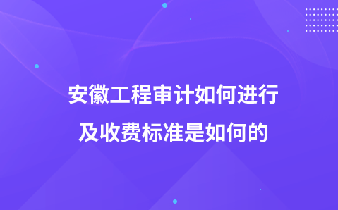 安徽工程审计如何进行及收费标准是如何的