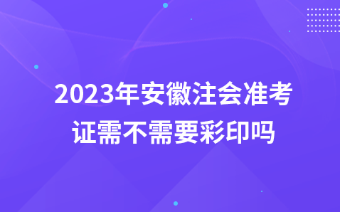 2023年安徽注会准考证需不需要彩印吗