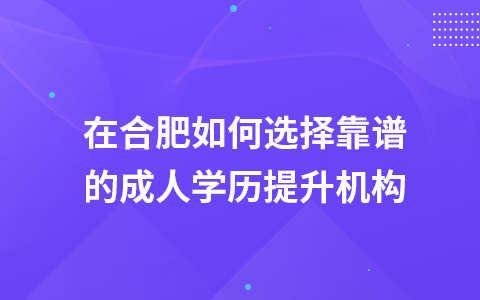 在合肥如何选择靠谱的成人学历提升机构